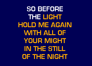 SD BEFORE
THE LIGHT
HOLD ME AGAIN
WITH ALL OF

YOUR MIGHT
IN THE STILL
OF THE NIGHT