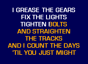 I GREASE THE GEARS
FIX THE LIGHTS
TIGHTEN BOLTS

AND STRAIGHTEN
THE TRACKS
AND I COUNT THE DAYS
'TIL YOU JUST MIGHT