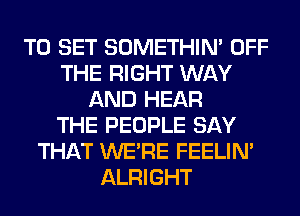 TO SET SOMETHIN' OFF
THE RIGHT WAY
AND HEAR
THE PEOPLE SAY
THAT WERE FEELIM
ALRIGHT