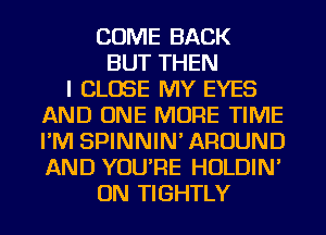 COME BACK
BUT THEN
I CLOSE MY EYES
AND ONE MORE TIME
I'M SPINNIN' AROUND
AND YOU'RE HOLDIN'
ON TIGHTLY