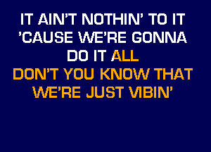 IT AIN'T NOTHIN' TO IT
'CAUSE WERE GONNA
DO IT ALL
DON'T YOU KNOW THAT
WERE JUST VIBIM