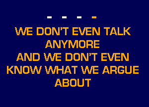 WE DON'T EVEN TALK
ANYMORE
AND WE DON'T EVEN
KNOW WHAT WE ARGUE
ABOUT
