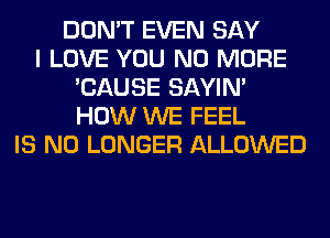DON'T EVEN SAY
I LOVE YOU NO MORE
'CAUSE SAYIN'
HOW WE FEEL
IS NO LONGER ALLOWED