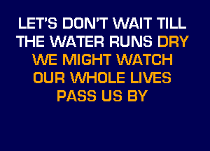 LET'S DON'T WAIT TILL
THE WATER RUNS DRY
WE MIGHT WATCH
OUR WHOLE LIVES
PASS US BY