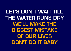 LET'S DON'T WAIT TILL
THE WATER RUNS DRY
WE'LL MAKE THE
BIGGEST MISTAKE
OF OUR LIVES
DON'T DO IT BABY