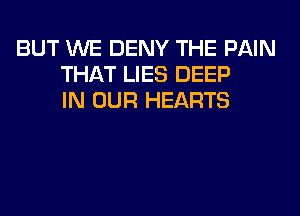 BUT WE DENY THE PAIN
THAT LIES DEEP
IN OUR HEARTS