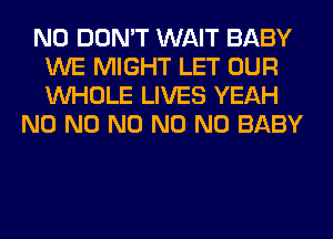 N0 DON'T WAIT BABY
WE MIGHT LET OUR
WHOLE LIVES YEAH

N0 N0 N0 N0 N0 BABY