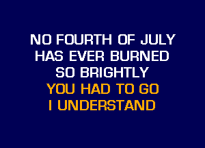 NU FOURTH OF JULY
HAS EVEFI BURNED
SO BRIGHTLY
YOU HAD TO GO
I UNDERSTAND