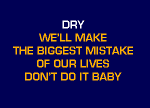 DRY
WE'LL MAKE
THE BIGGEST MISTAKE
OF OUR LIVES
DON'T DO IT BABY
