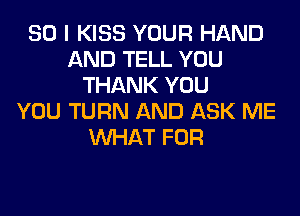 SO I KISS YOUR HAND
AND TELL YOU
THANK YOU
YOU TURN AND ASK ME
WHAT FOR
