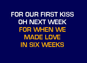 FOR OUR FIRST KISS
0H NEXT WEEK
FOR WHEN WE

MADE LOVE
IN SIX WEEKS