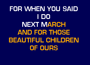 FOR WHEN YOU SAID
I DO
NEXT MARCH
f-kND FOR THOSE
BEAUTIFUL CHILDREN
OF OURS