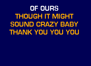 0F UURS
THOUGH IT MIGHT
SOUND CRAZY BABY
THANK YOU YOU YOU