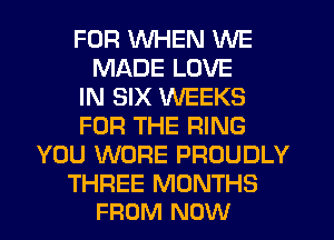 FOR WHEN WE
MADE LOVE
IN SIX WEEKS
FOR THE RING
YOU WORE PROUDLY

THREE MONTHS
FROM NOW