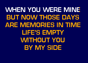 WHEN YOU WERE MINE
BUT NOW THOSE DAYS
ARE MEMORIES IN TIME
LIFE'S EMPTY
WITHOUT YOU
BY MY SIDE