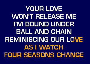 YOUR LOVE
WON'T RELEASE ME
I'M BOUND UNDER
BALL AND CHAIN
REMINISCING OUR LOVE
AS I WATCH
FOUR SEASONS CHANGE