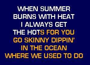 WHEN SUMMER
BURNS WITH HEAT
I ALWAYS GET
THE HOTS FOR YOU
GO SKINNY DIPPIM
IN THE OCEAN
WHERE WE USED TO DO
