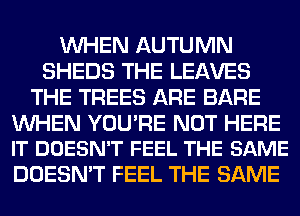 WHEN AUTUMN
SHEDS THE LEAVES
THE TREES ARE BARE

WHEN YOU'RE NOT HERE
IT DOESN'T FEEL THE SAME

DOESN'T FEEL THE SAME