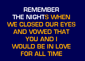 REMEMBER
THE NIGHTS WHEN
WE CLOSED OUR EYES
AND VOWED THAT
YOU AND I
WOULD BE IN LOVE
FOR ALL TIME