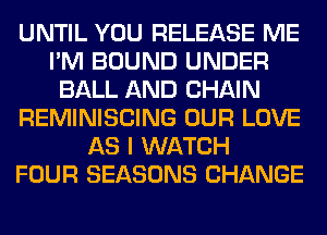 UNTIL YOU RELEASE ME
I'M BOUND UNDER
BALL AND CHAIN
REMINISCING OUR LOVE
AS I WATCH
FOUR SEASONS CHANGE