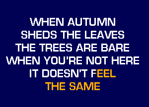 WHEN AUTUMN
SHEDS THE LEAVES
THE TREES ARE BARE
WHEN YOU'RE NOT HERE
IT DOESN'T FEEL
THE SAME