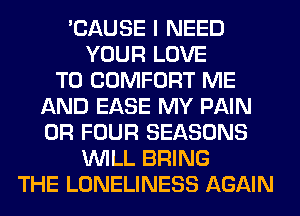 'CAUSE I NEED
YOUR LOVE
TO COMFORT ME
AND EASE MY PAIN
0R FOUR SEASONS
WILL BRING
THE LONELINESS AGAIN