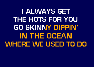 I ALWAYS GET
THE HOTS FOR YOU
GO SKINNY DIPPIM
IN THE OCEAN
WHERE WE USED TO DO