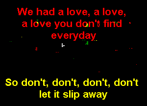 We had a love, a love,
a Idve you don't find -
everydfly.

l,.

So don't, don't, don't, don't
let it slip away