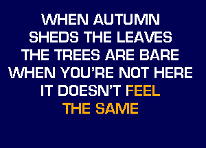 WHEN AUTUMN
SHEDS THE LEAVES
THE TREES ARE BARE
WHEN YOU'RE NOT HERE
IT DOESN'T FEEL
THE SAME