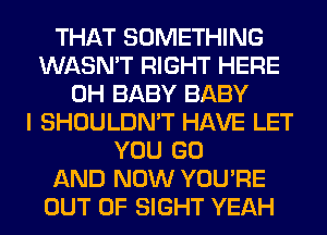 THAT SOMETHING
WASN'T RIGHT HERE
0H BABY BABY
I SHOULDN'T HAVE LET
YOU GO
AND NOW YOU'RE
OUT OF SIGHT YEAH