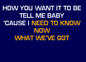 HOW YOU WANT IT TO BE
TELL ME BABY
'CAUSE I NEED TO KNOW
NOW
WHAT WE'VE GOT