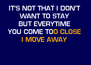 ITS NOT THAT I DON'T
WANT TO STAY
BUT EVERYTIME

YOU COME T00 CLOSE

I MOVE AWAY