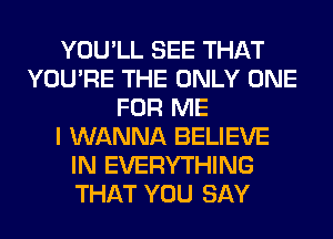 YOU'LL SEE THAT
YOU'RE THE ONLY ONE
FOR ME
I WANNA BELIEVE
IN EVERYTHING
THAT YOU SAY