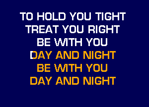 TO HOLD YOU TIGHT
TREAT YOU RIGHT
BE INITH YOU
DAY AND NIGHT
BE WITH YOU
DAY AND NIGHT