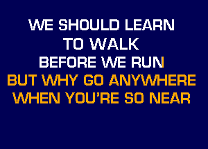 WE SHOULD LEARN
TO WALK
BEFORE WE RUN
BUT WHY GO ANYWHERE
WHEN YOURE SO NEAR