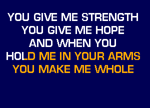 YOU GIVE ME STRENGTH
YOU GIVE ME HOPE
AND WHEN YOU
HOLD ME IN YOUR ARMS
YOU MAKE ME WHOLE