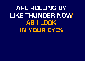 ARE ROLLING BY
LIKE THUNDER NOW
AS I LOOK
IN YOUR EYES
