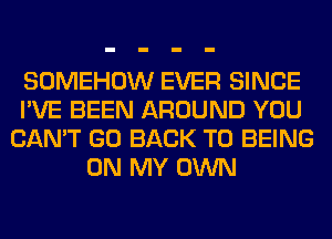 SOMEHOW EVER SINCE
I'VE BEEN AROUND YOU
CAN'T GO BACK TO BEING
ON MY OWN