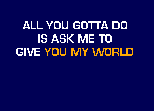 ALL YOU GOTTA D0
IS ASK ME TO
GIVE YOU MY WORLD