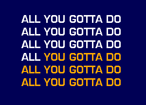 ALL YOU GOTTA DD
ALL YOU GOTTA DD
ALL YOU GOTTA DO
ALL YOU GOTTA DO
ALL YOU GOTTA DO
ALL YOU GOTTA DO