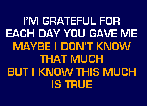I'M GRATEFUL FOR
EACH DAY YOU GAVE ME
MAYBE I DON'T KNOW
THAT MUCH
BUT I KNOW THIS MUCH
IS TRUE
