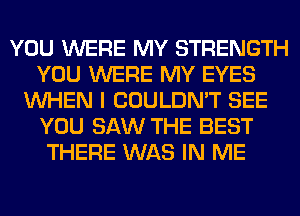 YOU WERE MY STRENGTH
YOU WERE MY EYES
WHEN I COULDN'T SEE
YOU SAW THE BEST
THERE WAS IN ME