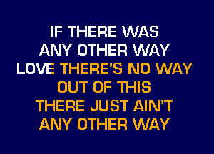 IF THERE WAS
ANY OTHER WAY
LOVE THERE'S NO WAY
OUT OF THIS
THERE JUST AIN'T
ANY OTHER WAY