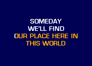 SOMEDAY
WELL FIND

OUR PLACE HERE IN
THIS WORLD
