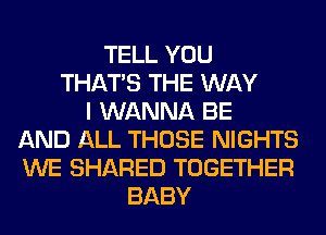 TELL YOU
THAT'S THE WAY
I WANNA BE
AND ALL THOSE NIGHTS
WE SHARED TOGETHER
BABY