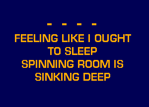 FEELING LIKE I OUGHT
T0 SLEEP
SPINNING ROOM IS
SINKING DEEP