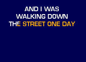 AND I WAS
WALKING DOWN
THE STREET ONE DAY