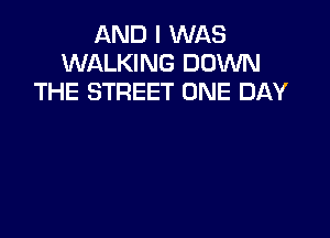 AND I WAS
WALKING DOWN
THE STREET ONE DAY