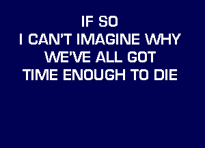 IF SO
I CAN'T IMAGINE WHY
UVE'VE ALL GOT

TIME ENOUGH TO DIE