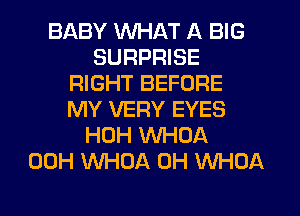 BABY WHAT A BIG
SURPRISE
RIGHT BEFORE
MY VERY EYES
HOH WHOA
00H WHOA 0H WHOA